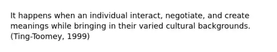 It happens when an individual interact, negotiate, and create meanings while bringing in their varied cultural backgrounds. (Ting-Toomey, 1999)