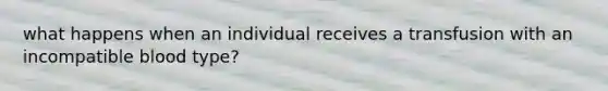 what happens when an individual receives a transfusion with an incompatible blood type?