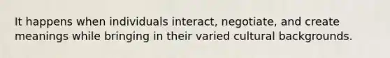 It happens when individuals interact, negotiate, and create meanings while bringing in their varied cultural backgrounds.