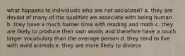 what happens to individuals who are not socialized? a. they are devoid of many of the qualities we associate with being human b. they have a much harder time with reading and math c. they are likely to produce their own words and therefore have a much larger vocabulary than the average person d. they tend to live with wold animals e. they are more likely to divorce