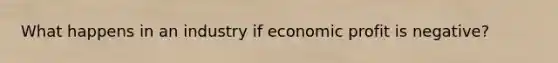 What happens in an industry if economic profit is negative?