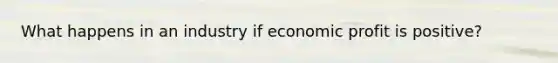 What happens in an industry if economic profit is positive?