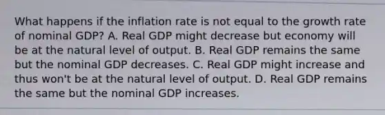 What happens if the inflation rate is not equal to the growth rate of nominal​ GDP? A. Real GDP might decrease but economy will be at the natural level of output. B. Real GDP remains the same but the nominal GDP decreases. C. Real GDP might increase and thus​ won't be at the natural level of output. D. Real GDP remains the same but the nominal GDP increases.