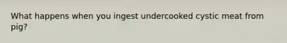 What happens when you ingest undercooked cystic meat from pig?