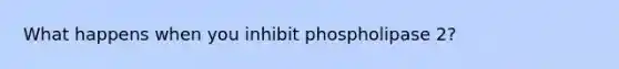 What happens when you inhibit phospholipase 2?