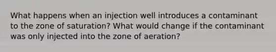 What happens when an injection well introduces a contaminant to the zone of saturation? What would change if the contaminant was only injected into the zone of aeration?