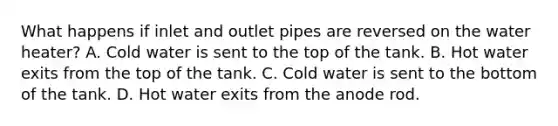 What happens if inlet and outlet pipes are reversed on the water heater? A. Cold water is sent to the top of the tank. B. Hot water exits from the top of the tank. C. Cold water is sent to the bottom of the tank. D. Hot water exits from the anode rod.