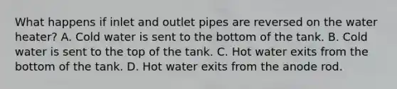 What happens if inlet and outlet pipes are reversed on the water heater? A. Cold water is sent to the bottom of the tank. B. Cold water is sent to the top of the tank. C. Hot water exits from the bottom of the tank. D. Hot water exits from the anode rod.