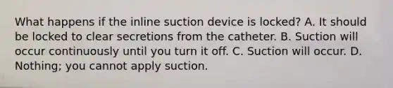 What happens if the inline suction device is locked? A. It should be locked to clear secretions from the catheter. B. Suction will occur continuously until you turn it off. C. Suction will occur. D. Nothing; you cannot apply suction.