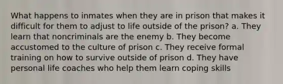 What happens to inmates when they are in prison that makes it difficult for them to adjust to life outside of the prison? a. They learn that noncriminals are the enemy b. They become accustomed to the culture of prison c. They receive formal training on how to survive outside of prison d. They have personal life coaches who help them learn coping skills