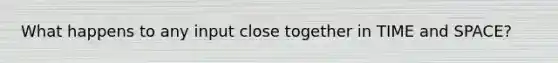 What happens to any input close together in TIME and SPACE?