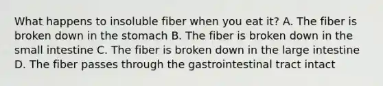 What happens to insoluble fiber when you eat it? A. The fiber is broken down in the stomach B. The fiber is broken down in the small intestine C. The fiber is broken down in the large intestine D. The fiber passes through the gastrointestinal tract intact