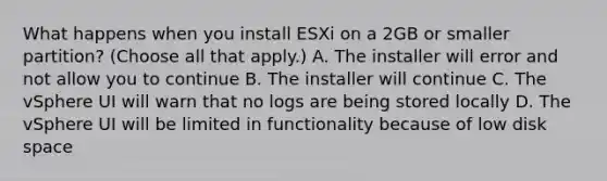 What happens when you install ESXi on a 2GB or smaller partition? (Choose all that apply.) A. The installer will error and not allow you to continue B. The installer will continue C. The vSphere UI will warn that no logs are being stored locally D. The vSphere UI will be limited in functionality because of low disk space