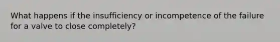 What happens if the insufficiency or incompetence of the failure for a valve to close completely?