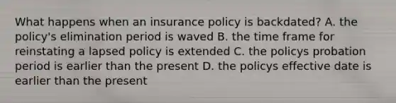 What happens when an insurance policy is backdated? A. the policy's elimination period is waved B. the time frame for reinstating a lapsed policy is extended C. the policys probation period is earlier than the present D. the policys effective date is earlier than the present