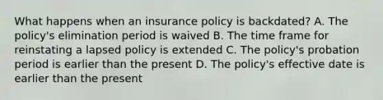 What happens when an insurance policy is backdated? A. The policy's elimination period is waived B. The time frame for reinstating a lapsed policy is extended C. The policy's probation period is earlier than the present D. The policy's effective date is earlier than the present