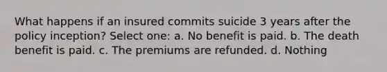 What happens if an insured commits suicide 3 years after the policy inception? Select one: a. No benefit is paid. b. The death benefit is paid. c. The premiums are refunded. d. Nothing