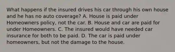 What happens if the insured drives his car through his own house and he has no auto coverage? A. House is paid under Homeowners policy, not the car. B. House and car are paid for under Homeowners. C. The insured would have needed car insurance for both to be paid. D. The car is paid under homeowners, but not the damage to the house.