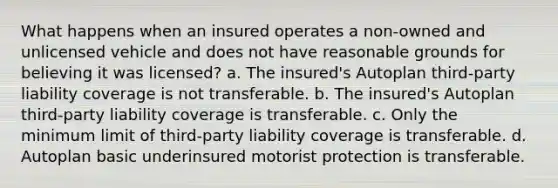 What happens when an insured operates a non-owned and unlicensed vehicle and does not have reasonable grounds for believing it was licensed? a. The insured's Autoplan third-party liability coverage is not transferable. b. The insured's Autoplan third-party liability coverage is transferable. c. Only the minimum limit of third-party liability coverage is transferable. d. Autoplan basic underinsured motorist protection is transferable.