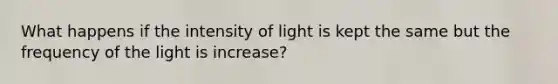 What happens if the intensity of light is kept the same but the frequency of the light is increase?