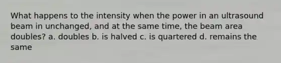 What happens to the intensity when the power in an ultrasound beam in unchanged, and at the same time, the beam area doubles? a. doubles b. is halved c. is quartered d. remains the same