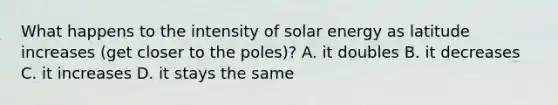 What happens to the intensity of solar energy as latitude increases (get closer to the poles)? A. it doubles B. it decreases C. it increases D. it stays the same