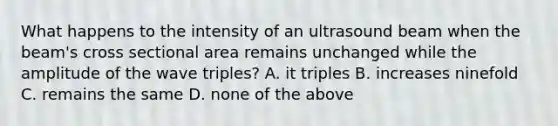 What happens to the intensity of an ultrasound beam when the beam's cross sectional area remains unchanged while the amplitude of the wave triples? A. it triples B. increases ninefold C. remains the same D. none of the above