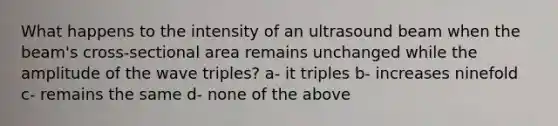 What happens to the intensity of an ultrasound beam when the beam's cross-sectional area remains unchanged while the amplitude of the wave triples? a- it triples b- increases ninefold c- remains the same d- none of the above