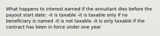 What happens to interest earned if the annuitant dies before the payout start date: -it is taxable -it is taxable only if no beneficiary is named -it is not taxable -it is only taxable if the contract has been in force under one year