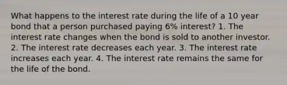 What happens to the interest rate during the life of a 10 year bond that a person purchased paying 6% interest? 1. The interest rate changes when the bond is sold to another investor. 2. The interest rate decreases each year. 3. The interest rate increases each year. 4. The interest rate remains the same for the life of the bond.