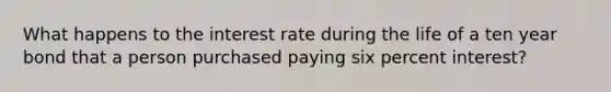 What happens to the interest rate during the life of a ten year bond that a person purchased paying six percent interest?