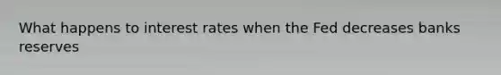 What happens to interest rates when the Fed decreases banks reserves