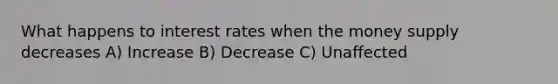 What happens to interest rates when the money supply decreases A) Increase B) Decrease C) Unaffected