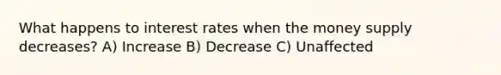 What happens to interest rates when the money supply decreases? A) Increase B) Decrease C) Unaffected