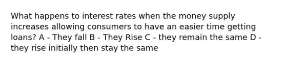 What happens to interest rates when the money supply increases allowing consumers to have an easier time getting loans? A - They fall B - They Rise C - they remain the same D - they rise initially then stay the same