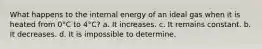 What happens to the internal energy of an ideal gas when it is heated from 0°C to 4°C? a. It increases. c. It remains constant. b. It decreases. d. It is impossible to determine.