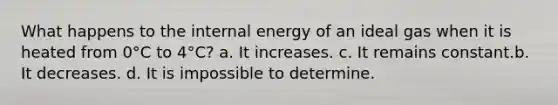 What happens to the internal energy of an ideal gas when it is heated from 0°C to 4°C? a. It increases. c. It remains constant.b. It decreases. d. It is impossible to determine.