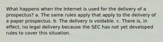 What happens when the Internet is used for the delivery of a prospectus? a. The same rules apply that apply to the delivery of a paper prospectus. b. The delivery is voidable. c. There is, in effect, no legal delivery because the SEC has not yet developed rules to cover this situation.