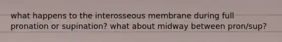 what happens to the interosseous membrane during full pronation or supination? what about midway between pron/sup?