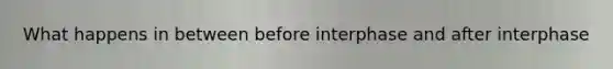 What happens in between before interphase and after interphase