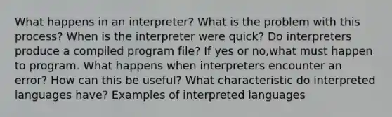 What happens in an interpreter? What is the problem with this process? When is the interpreter were quick? Do interpreters produce a compiled program file? If yes or no,what must happen to program. What happens when interpreters encounter an error? How can this be useful? What characteristic do interpreted languages have? Examples of interpreted languages