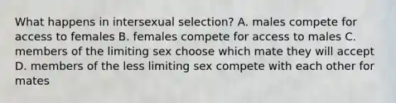 What happens in intersexual selection? A. males compete for access to females B. females compete for access to males C. members of the limiting sex choose which mate they will accept D. members of the less limiting sex compete with each other for mates