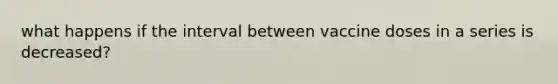 what happens if the interval between vaccine doses in a series is decreased?