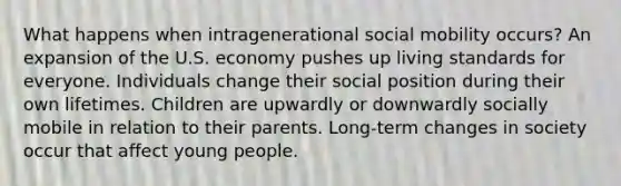 What happens when intragenerational social mobility occurs? An expansion of the U.S. economy pushes up living standards for everyone. Individuals change their social position during their own lifetimes. Children are upwardly or downwardly socially mobile in relation to their parents. Long-term changes in society occur that affect young people.