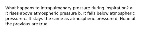 What happens to intrapulmonary pressure during inspiration? a. It rises above atmospheric pressure b. It falls below atmospheric pressure c. It stays the same as atmospheric pressure d. None of the previous are true