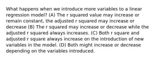 What happens when we introduce more variables to a linear regression model? (A) The r squared value may increase or remain constant, the adjusted r squared may increase or decrease (B) The r squared may increase or decrease while the adjusted r squared always increases. (C) Both r square and adjusted r square always increase on the introduction of new variables in the model. (D) Both might increase or decrease depending on the variables introduced.