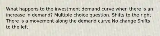 What happens to the investment demand curve when there is an increase in demand? Multiple choice question. Shifts to the right There is a movement along the demand curve No change Shifts to the left