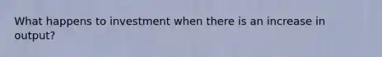What happens to investment when there is an increase in output?