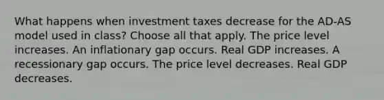 What happens when investment taxes decrease for the AD-AS model used in class? Choose all that apply. The price level increases. An inflationary gap occurs. Real GDP increases. A recessionary gap occurs. The price level decreases. Real GDP decreases.