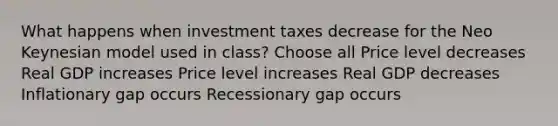 What happens when investment taxes decrease for the Neo Keynesian model used in class? Choose all Price level decreases Real GDP increases Price level increases Real GDP decreases Inflationary gap occurs Recessionary gap occurs